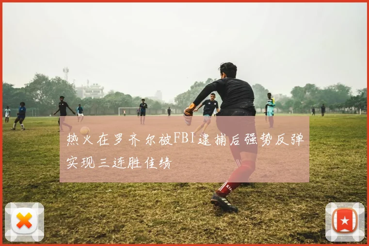 热火在罗齐尔被FBI逮捕后强势反弹实现三连胜佳绩