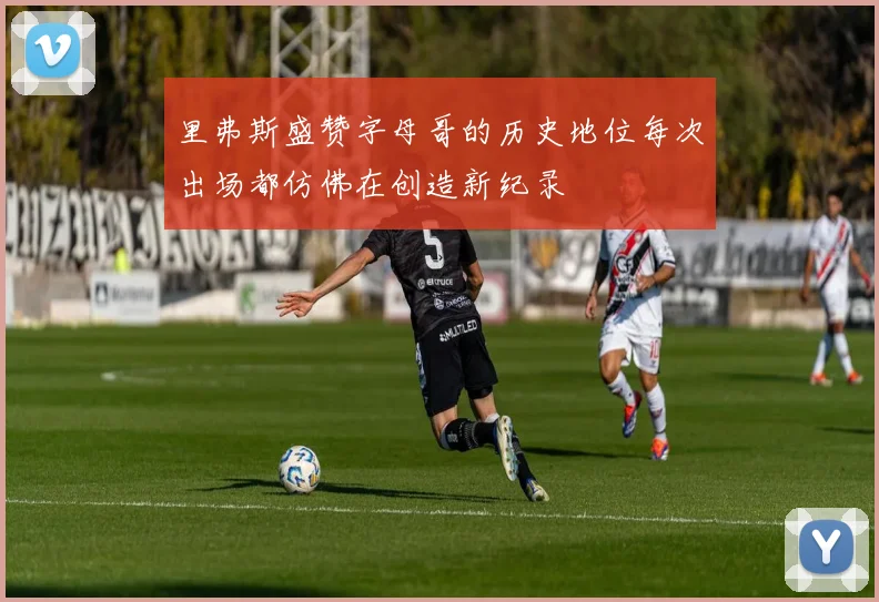 里弗斯盛赞字母哥的历史地位每次出场都仿佛在创造新纪录