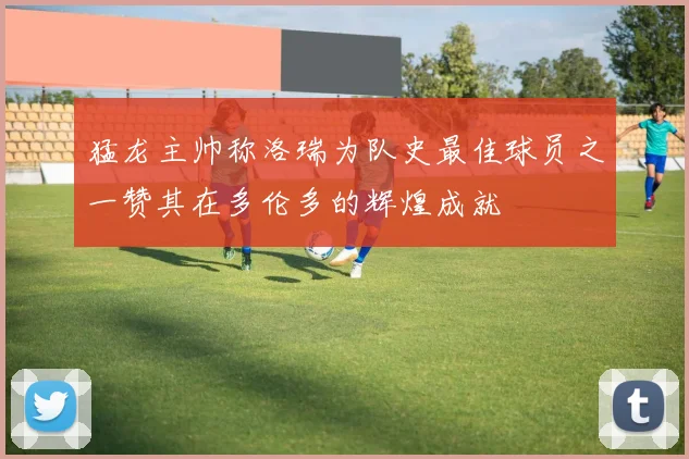 猛龙主帅称洛瑞为队史最佳球员之一赞其在多伦多的辉煌成就