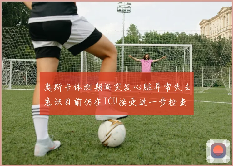 奥斯卡体测期间突发心脏异常失去意识目前仍在ICU接受进一步检查
