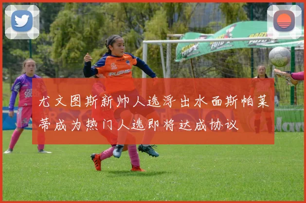 尤文图斯新帅人选浮出水面斯帕莱蒂成为热门人选即将达成协议