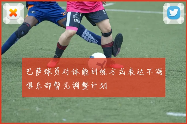 巴萨球员对体能训练方式表达不满俱乐部暂无调整计划