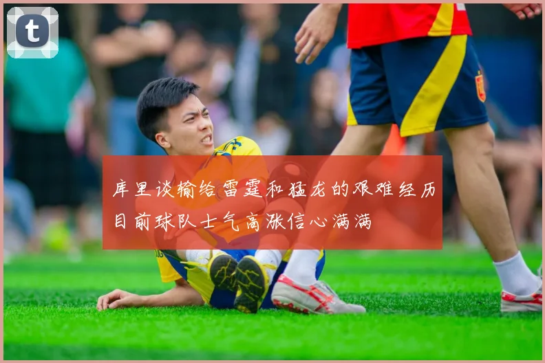 库里谈输给雷霆和猛龙的艰难经历目前球队士气高涨信心满满