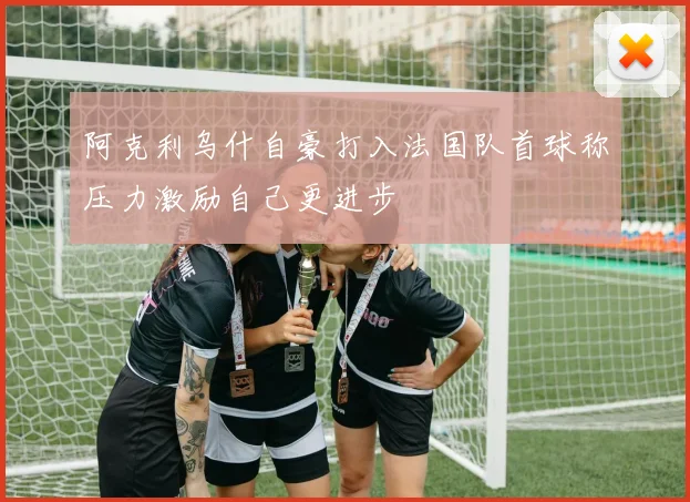 阿克利乌什自豪打入法国队首球称压力激励自己更进步