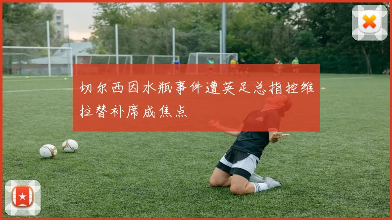 切尔西因水瓶事件遭英足总指控维拉替补席成焦点