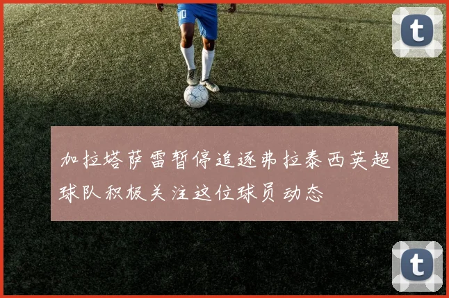 加拉塔萨雷暂停追逐弗拉泰西英超球队积极关注这位球员动态