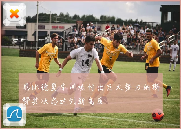 恩比德夏季训练付出巨大努力纳斯赞其状态达到新高度