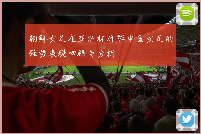 朝鲜女足在亚洲杯对阵中国女足的强势表现回顾与分析