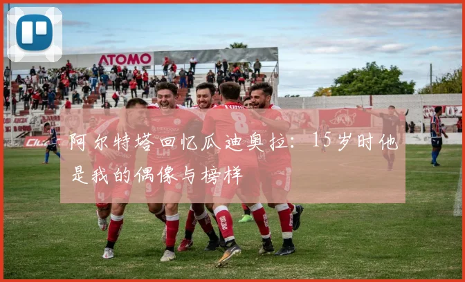 阿尔特塔回忆瓜迪奥拉：15岁时他是我的偶像与榜样
