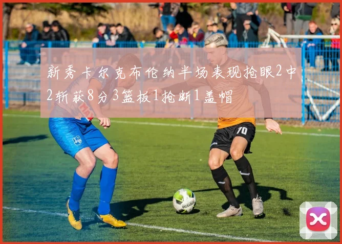 新秀卡尔克布伦纳半场表现抢眼2中2斩获8分3篮板1抢断1盖帽