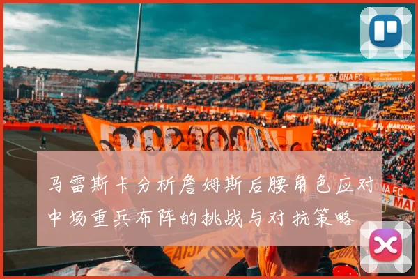 马雷斯卡分析詹姆斯后腰角色应对中场重兵布阵的挑战与对抗策略
