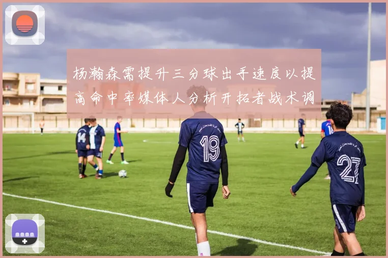 杨瀚森需提升三分球出手速度以提高命中率媒体人分析开拓者战术调整