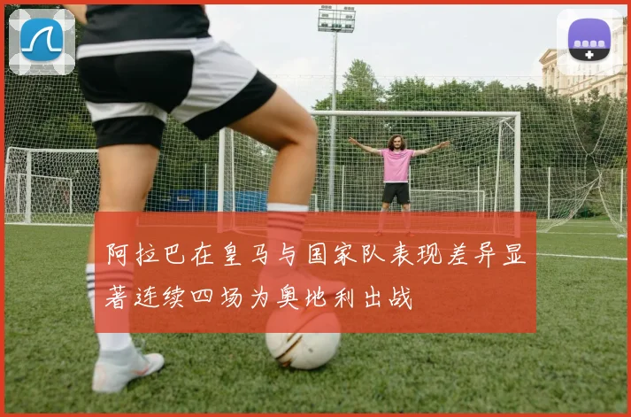 阿拉巴在皇马与国家队表现差异显著连续四场为奥地利出战