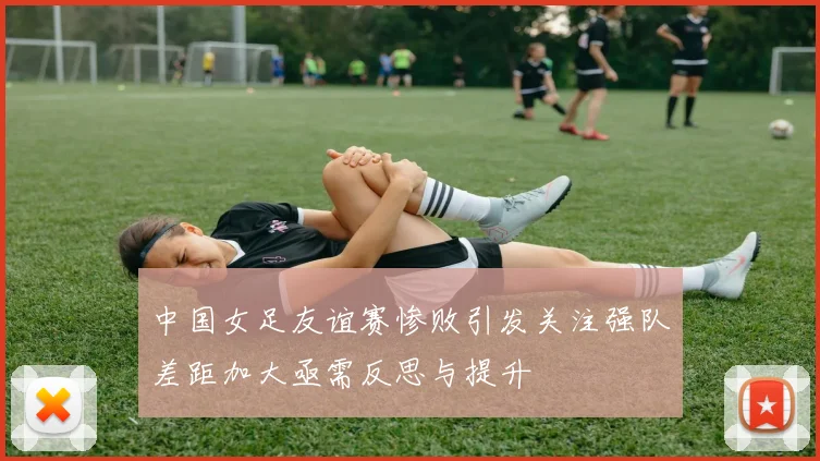 中国女足友谊赛惨败引发关注强队差距加大亟需反思与提升
