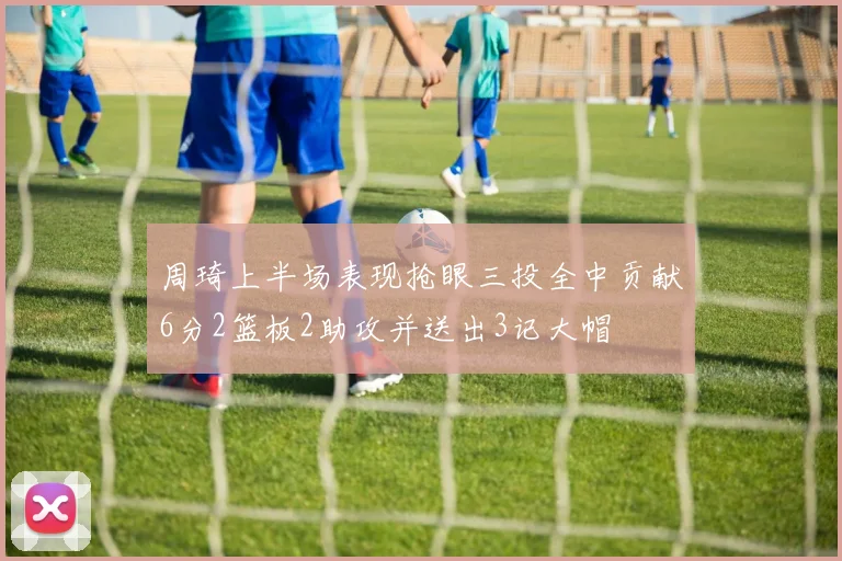 周琦上半场表现抢眼三投全中贡献6分2篮板2助攻并送出3记大帽