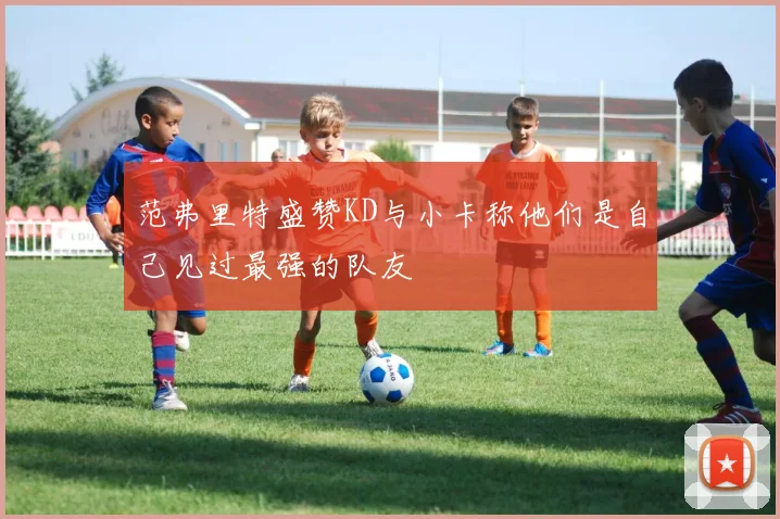 范弗里特盛赞KD与小卡称他们是自己见过最强的队友