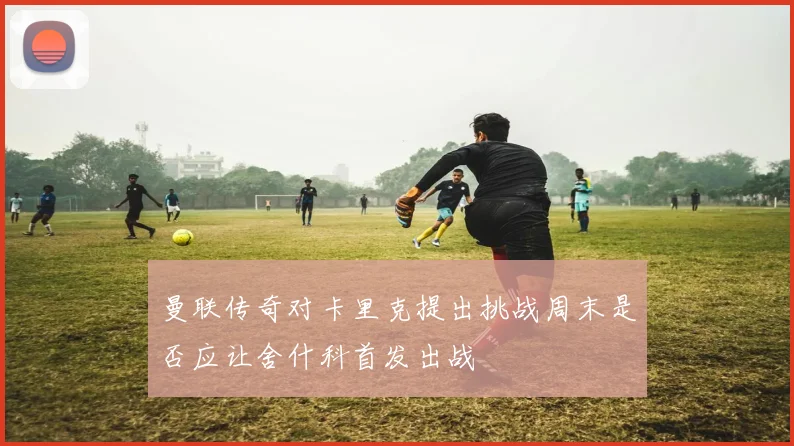 曼联传奇对卡里克提出挑战周末是否应让舍什科首发出战