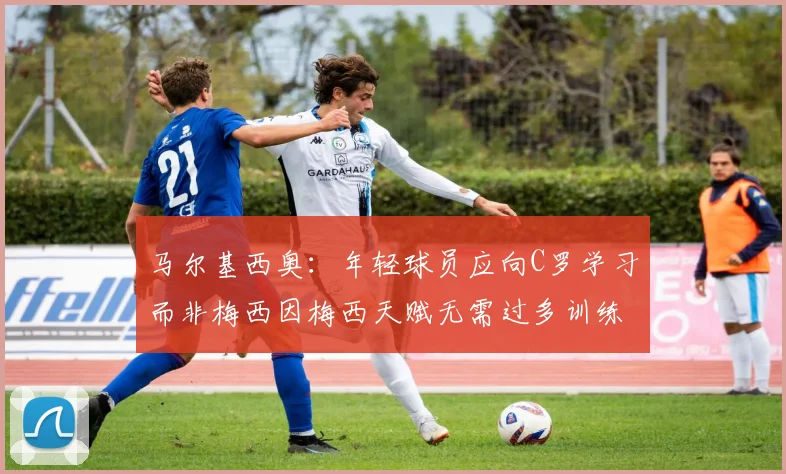 马尔基西奥：年轻球员应向C罗学习而非梅西因梅西天赋无需过多训练