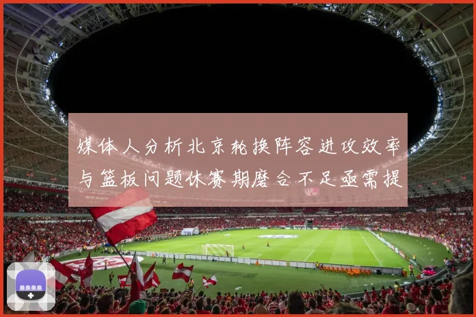 媒体人分析北京轮换阵容进攻效率与篮板问题休赛期磨合不足亟需提升