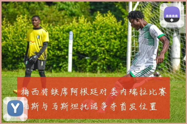 梅西将缺席阿根廷对委内瑞拉比赛帕斯与马斯坦托诺争夺首发位置