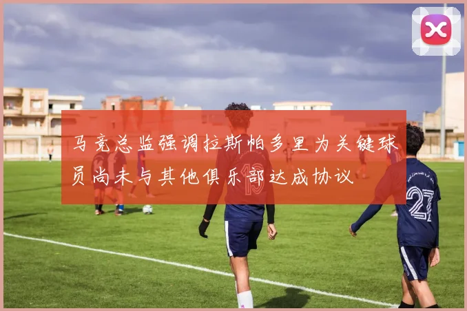 马竞总监强调拉斯帕多里为关键球员尚未与其他俱乐部达成协议