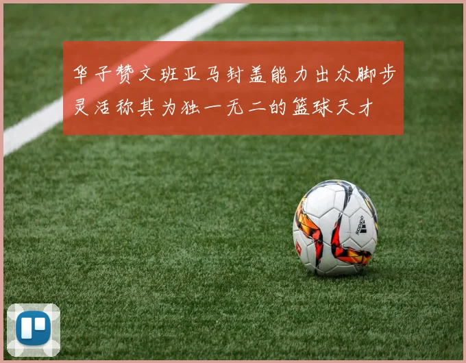 华子赞文班亚马封盖能力出众脚步灵活称其为独一无二的篮球天才