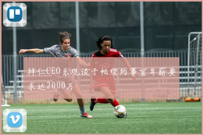 拜仁CEO乐观谈于帕续约事宜年薪要求达2000万