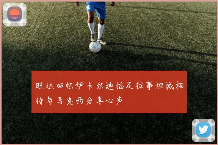 旺达回忆伊卡尔迪插足往事坦诚相待与马克西分享心声