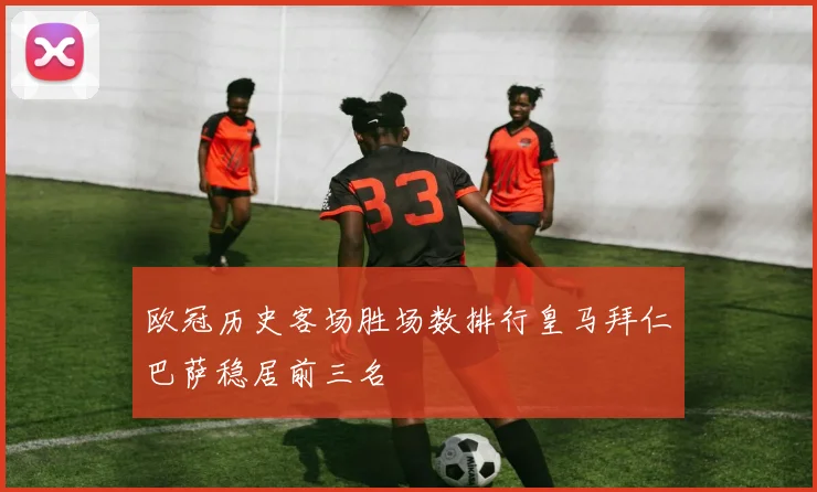 欧冠历史客场胜场数排行皇马拜仁巴萨稳居前三名