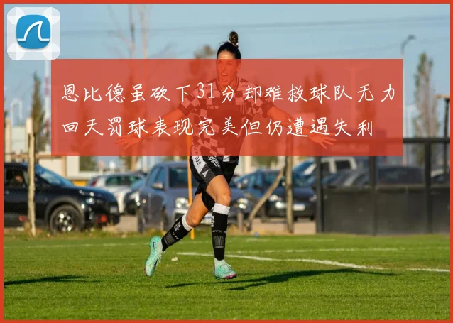 恩比德虽砍下31分却难救球队无力回天罚球表现完美但仍遭遇失利