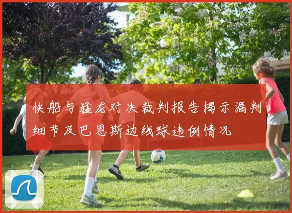 快船与猛龙对决裁判报告揭示漏判细节及巴恩斯边线球违例情况