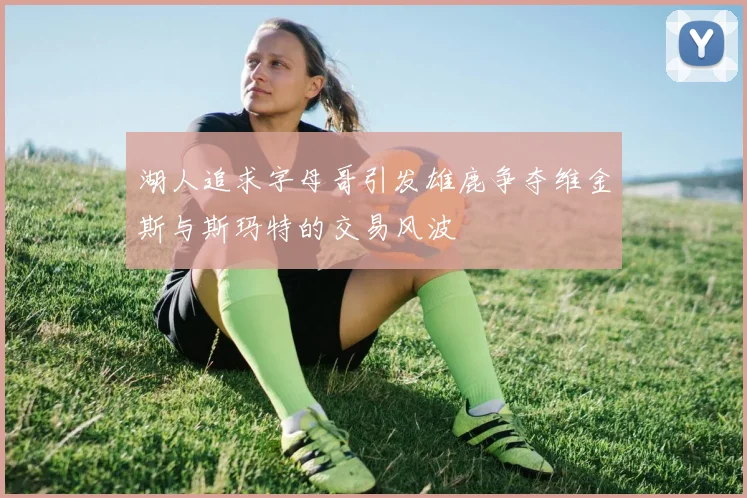 湖人追求字母哥引发雄鹿争夺维金斯与斯玛特的交易风波