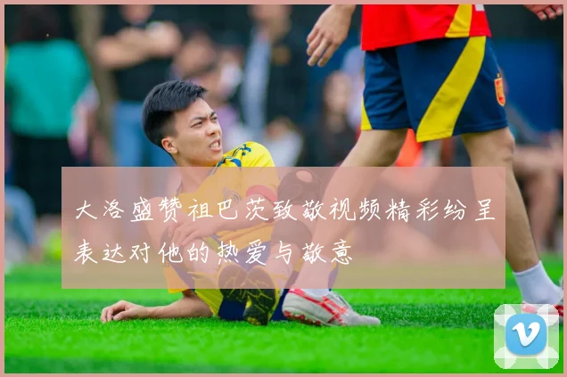 大洛盛赞祖巴茨致敬视频精彩纷呈表达对他的热爱与敬意