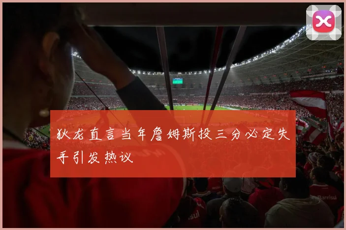 狄龙直言当年詹姆斯投三分必定失手引发热议