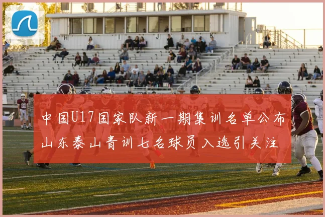 中国U17国家队新一期集训名单公布山东泰山青训七名球员入选引关注