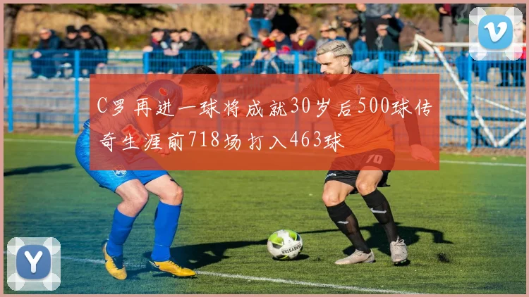 C罗再进一球将成就30岁后500球传奇生涯前718场打入463球