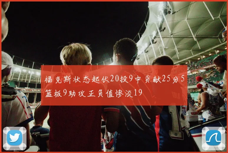 福克斯状态起伏20投9中贡献25分5篮板9助攻正负值惨淡19