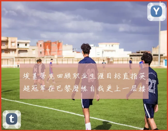 埃基蒂克回顾职业生涯目标直指英超冠军在巴黎磨练自我更上一层楼