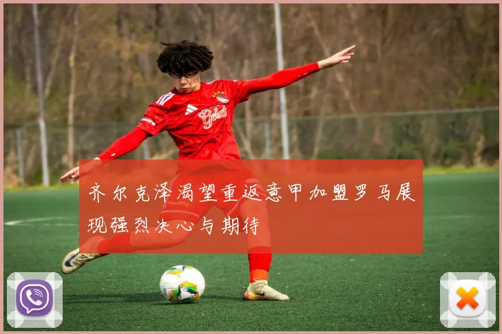 齐尔克泽渴望重返意甲加盟罗马展现强烈决心与期待