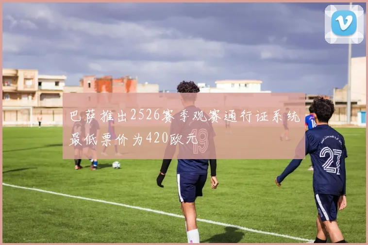 巴萨推出2526赛季观赛通行证系统最低票价为420欧元