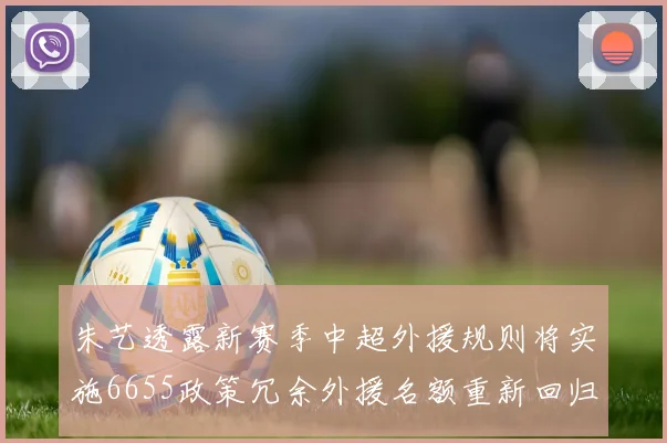 朱艺透露新赛季中超外援规则将实施6655政策冗余外援名额重新回归球队配置