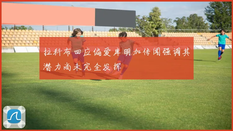 拉科布回应偏爱库明加传闻强调其潜力尚未完全发挥