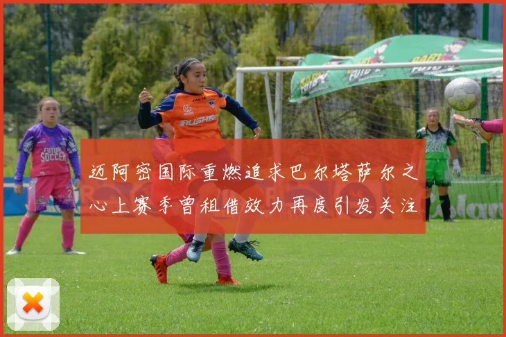 迈阿密国际重燃追求巴尔塔萨尔之心上赛季曾租借效力再度引发关注